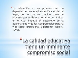*
*La educación es un proceso que no
depende de una edad especifica ni de un
lugar, por lo cual se concibe como un
proceso que se lleva a lo largo de la vida,
en el cual impulsa el desarrollo de la
personalidad y de las competencias para la
vida social profesional y personal (Delors,
1996).
 