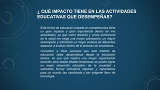 ¿ QUÉ IMPACTO TIENE EN LAS ACTIVIDADES
EDUCATIVAS QUE DESEMPEÑAS?
Esta forma de educación basada en competencias tiene
un gran impacto y gran importancia dentro de mis
actividades; ya que como docente y como profesional
de la salud me exige una mayor planeación, un mayor
desempeño y sobretodo un mayor análisis de diferentes
aspectos a evaluar dentro de el proceso de enseñanza.
Considero a título personal que este método de
educación debe desarrollarse desde la educación
básica, sé que qué implica una mayor capacitación
docente; pero desde edades tempranas se puede lograr
un mejor desarrollo educativo de la sociedad y
sobretodo formar individuos capaces y capacitados
para un mundo tan cambiante y tan exigente lleno de
tecnología.
 