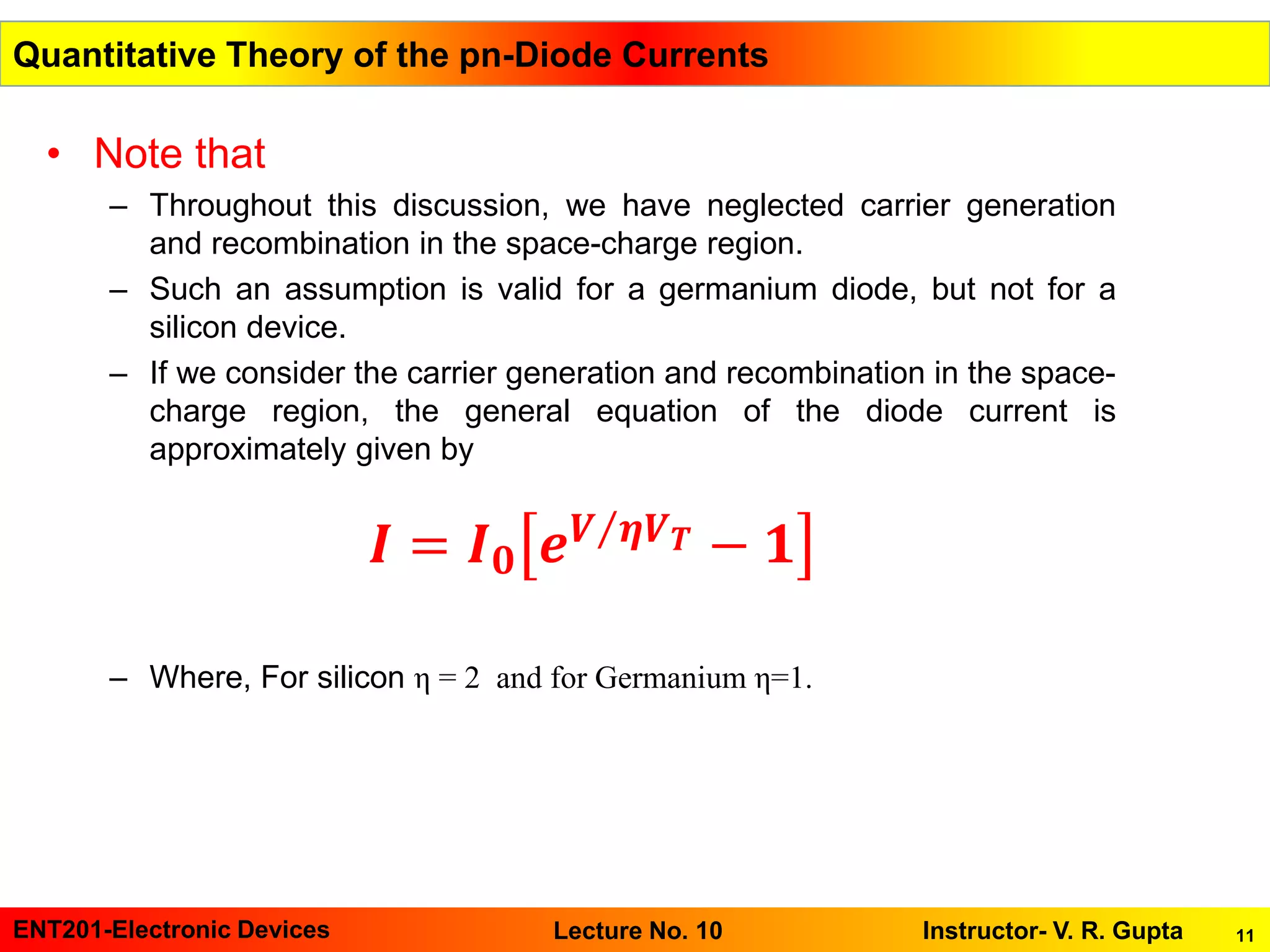 11ENT201-Electronic Devices Instructor- V. R. GuptaLecture No. 10
• Note that
– Throughout this discussion, we have neglected carrier generation
and recombination in the space-charge region.
– Such an assumption is valid for a germanium diode, but not for a
silicon device.
– If we consider the carrier generation and recombination in the space-
charge region, the general equation of the diode current is
approximately given by
– Where, For silicon η = 2 and for Germanium η=1.
Quantitative Theory of the pn-Diode Currents
𝑰 = 𝑰 𝟎 𝒆 Τ𝑽 𝜼𝑽 𝑻 − 𝟏
 