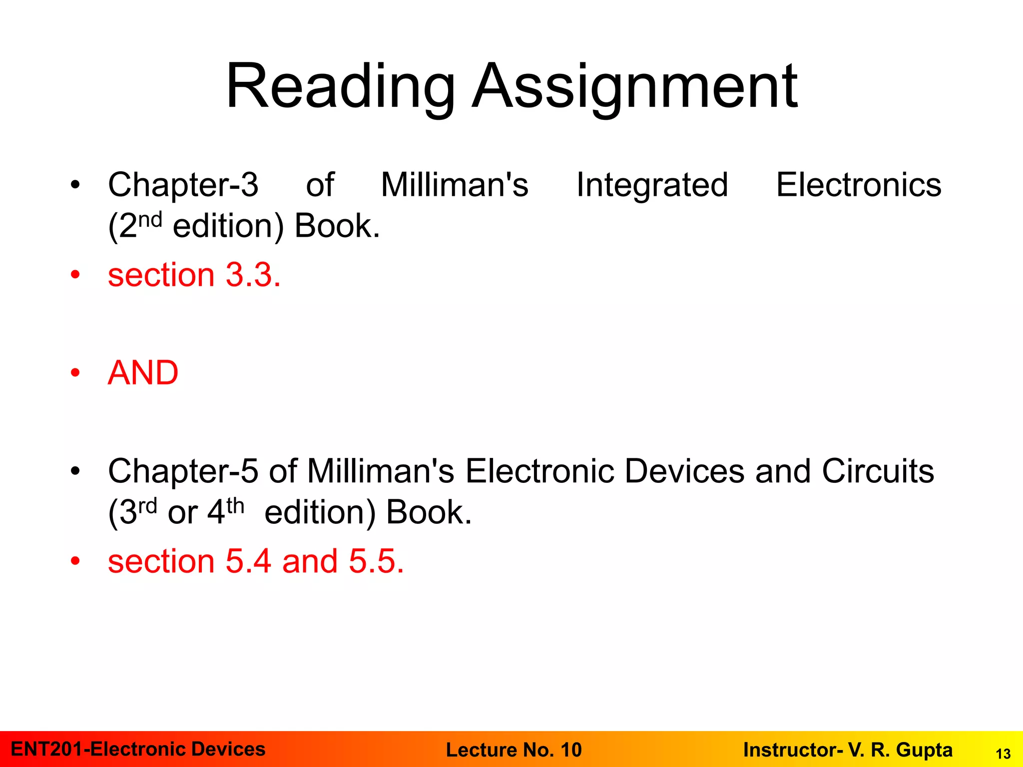 13ENT201-Electronic Devices Instructor- V. R. GuptaLecture No. 10
Reading Assignment
• Chapter-3 of Milliman's Integrated Electronics
(2nd edition) Book.
• section 3.3.
• AND
• Chapter-5 of Milliman's Electronic Devices and Circuits
(3rd or 4th edition) Book.
• section 5.4 and 5.5.
 