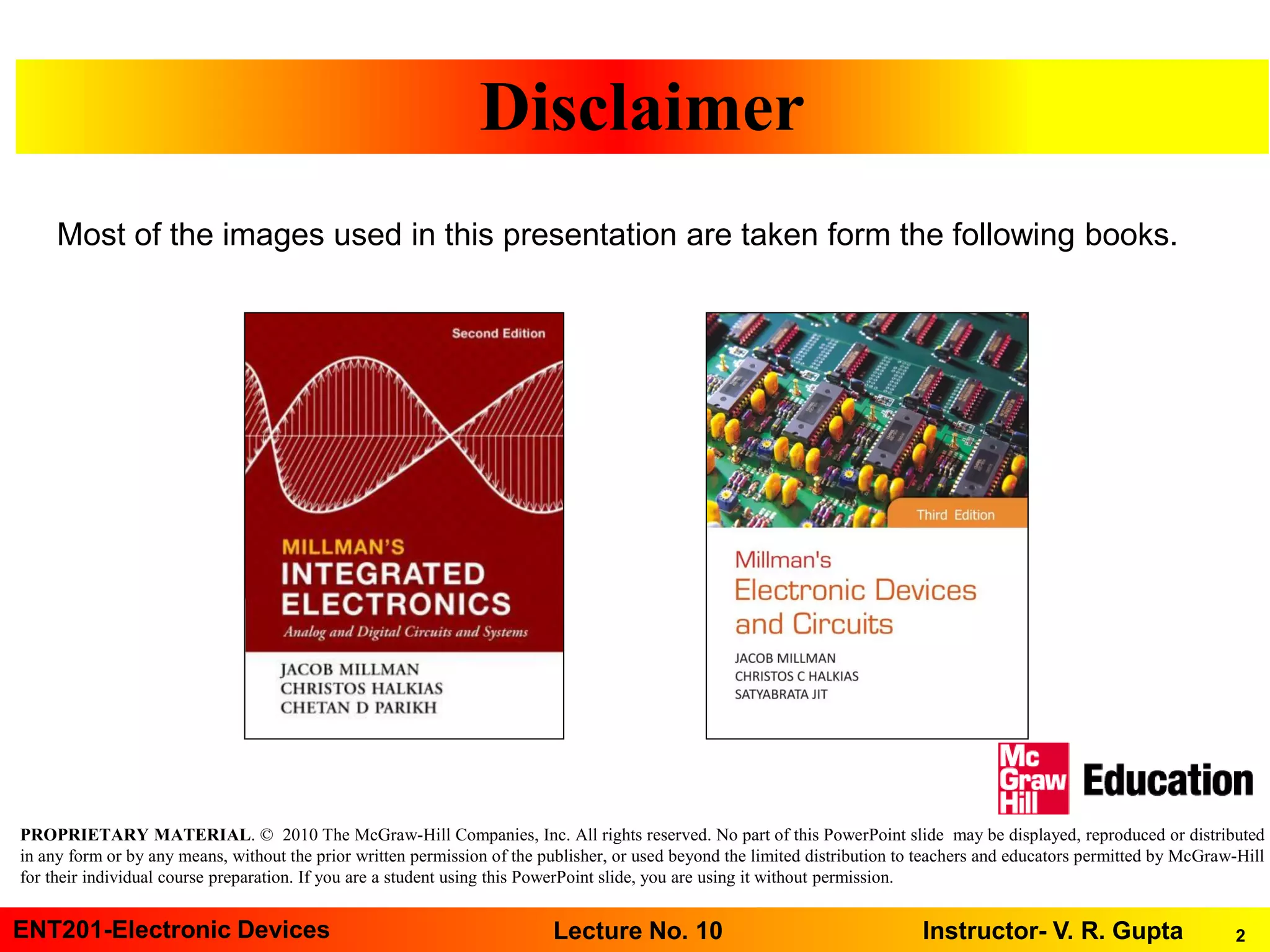 2ENT201-Electronic Devices Instructor- V. R. GuptaLecture No. 10
PROPRIETARY MATERIAL. © 2010 The McGraw-Hill Companies, Inc. All rights reserved. No part of this PowerPoint slide may be displayed, reproduced or distributed
in any form or by any means, without the prior written permission of the publisher, or used beyond the limited distribution to teachers and educators permitted by McGraw-Hill
for their individual course preparation. If you are a student using this PowerPoint slide, you are using it without permission.
Disclaimer
Most of the images used in this presentation are taken form the following books.
 