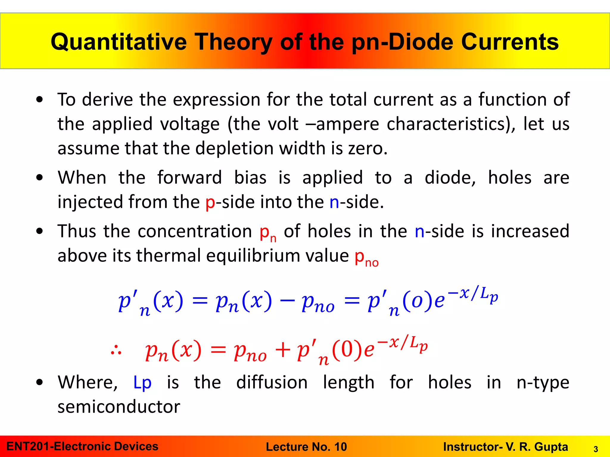 3ENT201-Electronic Devices Instructor- V. R. GuptaLecture No. 10
Quantitative Theory of the pn-Diode Currents
• To derive the expression for the total current as a function of
the applied voltage (the volt –ampere characteristics), let us
assume that the depletion width is zero.
• When the forward bias is applied to a diode, holes are
injected from the p-side into the n-side.
• Thus the concentration pn of holes in the n-side is increased
above its thermal equilibrium value pno
• Where, Lp is the diffusion length for holes in n-type
semiconductor
𝑝′
𝑛(𝑥) = 𝑝 𝑛(𝑥) − 𝑝 𝑛𝑜 = 𝑝′
𝑛(𝑜)𝑒− Τ𝑥 𝐿 𝑝
∴ 𝑝 𝑛(𝑥) = 𝑝 𝑛𝑜 + 𝑝′
𝑛(0)𝑒− Τ𝑥 𝐿 𝑝
 