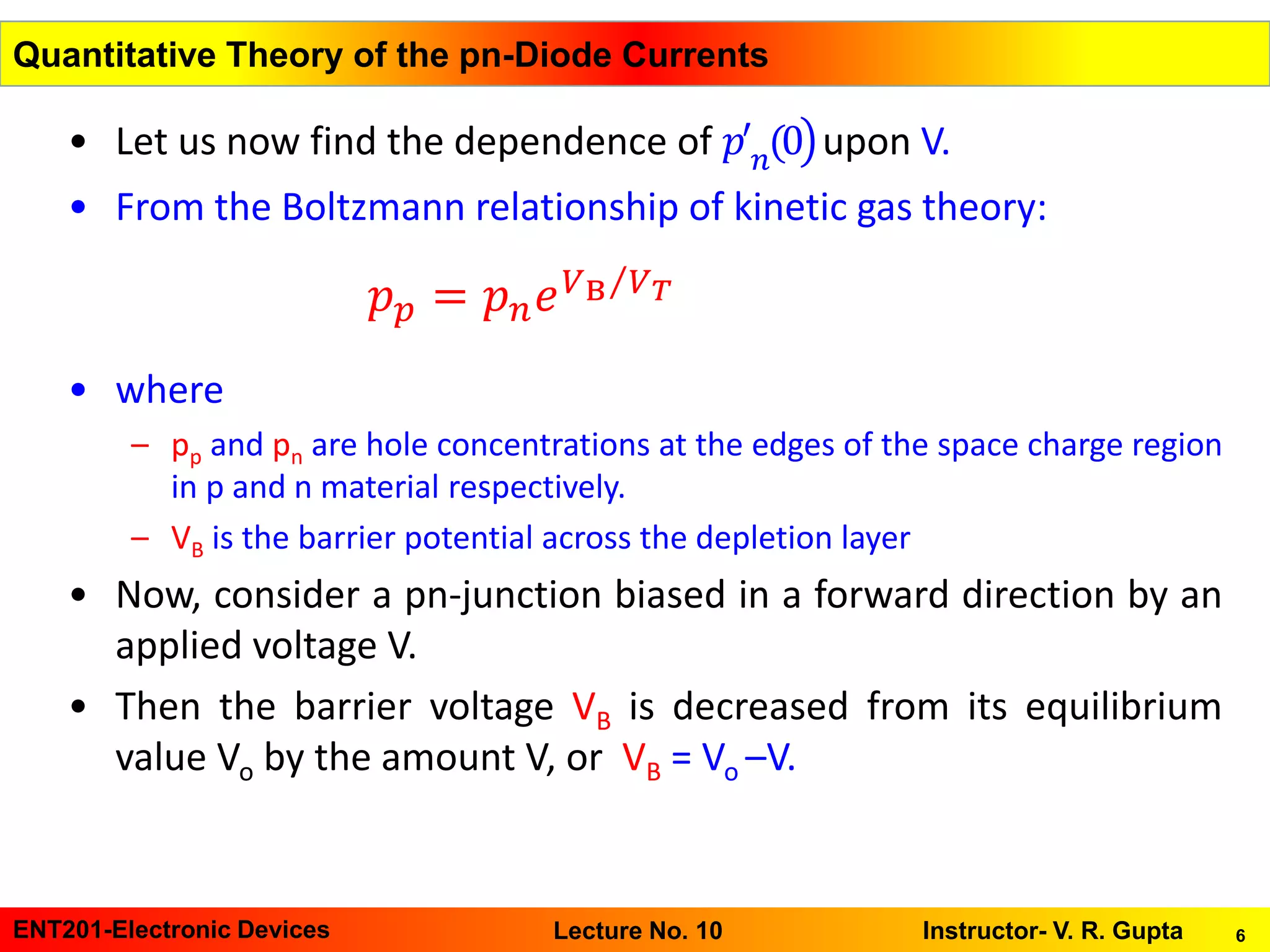 6ENT201-Electronic Devices Instructor- V. R. GuptaLecture No. 10
Quantitative Theory of the pn-Diode Currents
• Let us now find the dependence of ൯𝑝′
𝑛(0 upon V.
• From the Boltzmann relationship of kinetic gas theory:
• where
– pp and pn are hole concentrations at the edges of the space charge region
in p and n material respectively.
– VB is the barrier potential across the depletion layer
• Now, consider a pn-junction biased in a forward direction by an
applied voltage V.
• Then the barrier voltage VB is decreased from its equilibrium
value Vo by the amount V, or VB = Vo –V.
𝑝 𝑝 = 𝑝 𝑛 𝑒 Τ𝑉B 𝑉 𝑇
 