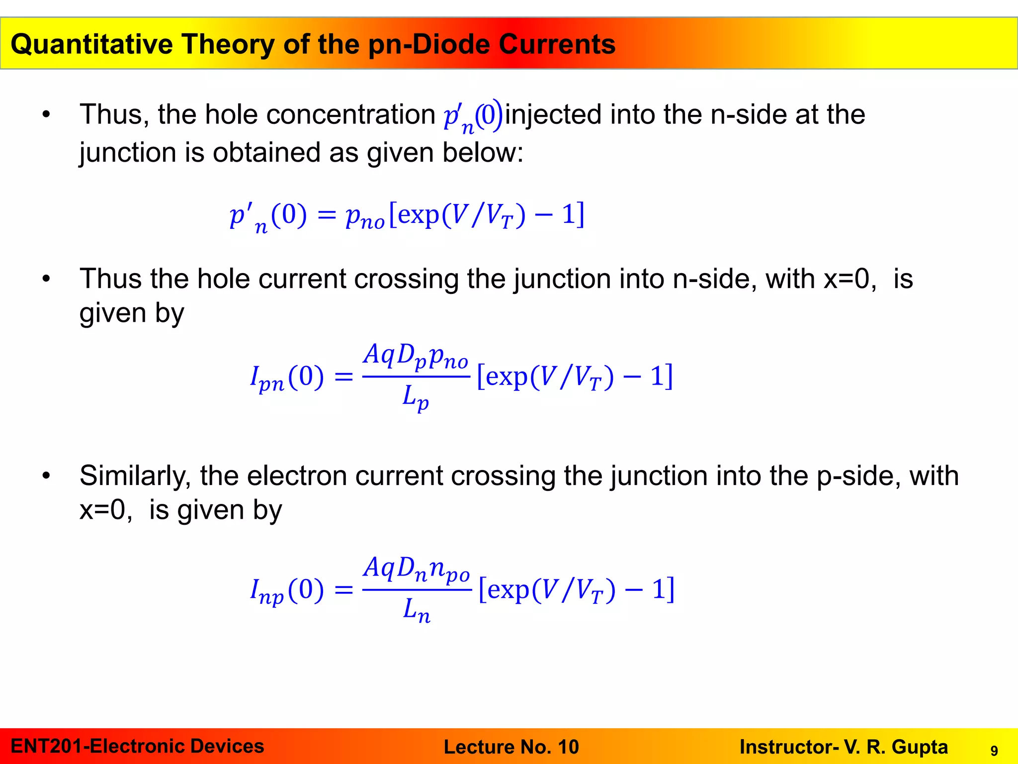 9ENT201-Electronic Devices Instructor- V. R. GuptaLecture No. 10
• Thus, the hole concentration ൯𝑝′
𝑛(0 injected into the n-side at the
junction is obtained as given below:
• Thus the hole current crossing the junction into n-side, with x=0, is
given by
• Similarly, the electron current crossing the junction into the p-side, with
x=0, is given by
Quantitative Theory of the pn-Diode Currents
𝑝′
𝑛(0) = 𝑝 𝑛𝑜 exp( Τ𝑉 𝑉𝑇) − 1
𝐼 𝑝𝑛(0) =
𝐴𝑞𝐷 𝑝 𝑝 𝑛𝑜
𝐿 𝑝
exp( Τ𝑉 𝑉𝑇) − 1
𝐼 𝑛𝑝(0) =
𝐴𝑞𝐷 𝑛 𝑛 𝑝𝑜
𝐿 𝑛
exp( Τ𝑉 𝑉𝑇) − 1
 