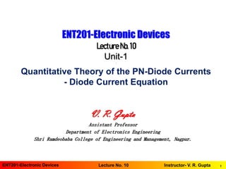 1ENT201-Electronic Devices Instructor- V. R. GuptaLecture No. 10
ENT201-Electronic Devices
LectureNo.10
Unit-1
*
Quantitative Theory of the PN-Diode Currents
- Diode Current Equation
V. R. Gupta
Assistant Professor
Department of Electronics Engineering
Shri Ramdeobaba College of Engineering and Management, Nagpur.
 