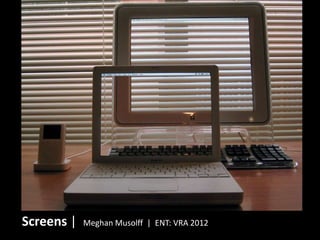 Screens |   Meghan Musolff | ENT: VRA 2012
 