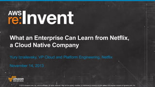 What an Enterprise Can Learn from Netflix,
a Cloud Native Company
Yury Izrailevsky, VP Cloud and Platform Engineering, Netflix
November 14, 2013

© 2013 Amazon.com, Inc. and its affiliates. All rights reserved. May not be copied, modified, or distributed in whole or in part without the express consent of Amazon.com, Inc.

 