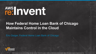How Federal Home Loan Bank of Chicago
Maintains Control in the Cloud
Eric Geiger, Federal Home Loan Bank of Chicago

© 2013 Amazon.com, Inc. and its affiliates. All rights reserved. May not be copied, modified, or distributed in whole or in part without the express consent of Amazon.com, Inc.

 