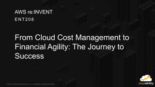 © 2017, Amazon Web Services, Inc. or its Affiliates. All rights reserved.
EN T208
AWS re:INVENT
From Cloud Cost Management to
Financial Agility: The Journey to
Success
 