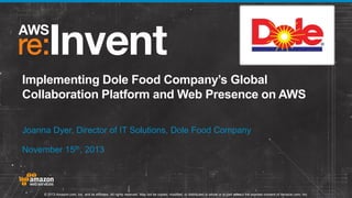 Implementing Dole Food Company’s Global
Collaboration Platform and Web Presence on AWS
Joanna Dyer, Director of IT Solutions, Dole Food Company
November 15th, 2013

© 2013 Amazon.com, Inc. and its affiliates. All rights reserved. May not be copied, modified, or distributed in whole or in part without the express consent of Amazon.com, Inc.

 