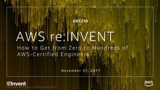 © 2017, Amazon Web Services, Inc. or its Affiliates. All rights reserved.
How to Get from Zero to Hundreds of
AWS-Certified Engineers
N o v e m b e r 2 7 , 2 0 1 7
AWS re:INVENT
ENT210
 