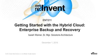 © 2016, Amazon Web Services, Inc. or its Affiliates. All rights reserved.
Isaiah Weiner, Sr. Mgr. Solutions Architecture
December 1, 2016
Getting Started with the Hybrid Cloud:
Enterprise Backup and Recovery
ENT211
 