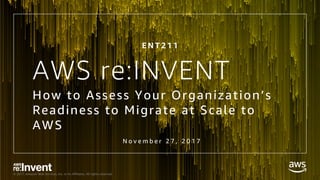 © 2017, Amazon Web Services, Inc. or its Affiliates. All rights reserved.
AWS re:INVENT
How to Assess Your Organization’s
Readiness to Migrate at Scale to
AWS
N o v e m b e r 2 7 , 2 0 1 7
E N T 2 1 1
 
