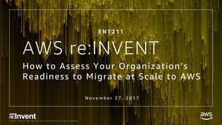 © 2017, Amazon Web Services, Inc. or its Affiliates. All rights reserved.
AWS re:INVENT
How to Assess Your Organization’s
Readiness to Migrate at Scale to AWS
N o v e m b e r 2 7 , 2 0 1 7
E N T 2 1 1
 