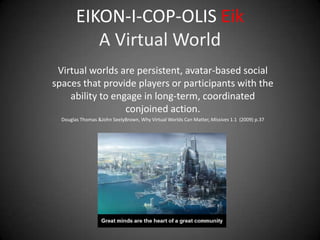 EIKON-I-COP-OLIS Eik
           A Virtual World
 Virtual worlds are persistent, avatar-based social
spaces that provide players or participants with the
    ability to engage in long-term, coordinated
                  conjoined action.
  Douglas Thomas &John SeelyBrown, Why Virtual Worlds Can Matter, Missives 1.1 (2009) p.37
 