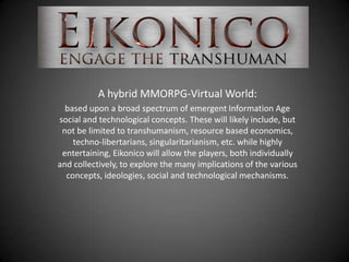 A hybrid MMORPG-Virtual World:
  based upon a broad spectrum of emergent Information Age
social and technological concepts. These will likely include, but
 not be limited to transhumanism, resource based economics,
    techno-libertarians, singularitarianism, etc. while highly
 entertaining, Eikonico will allow the players, both individually
and collectively, to explore the many implications of the various
  concepts, ideologies, social and technological mechanisms.
 