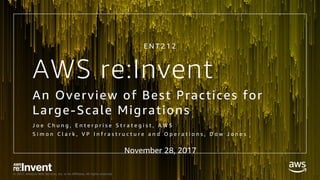 © 2017, Amazon Web Services, Inc. or its Affiliates. All rights reserved.© 2017, Amazon Web Services, Inc. or its Affiliates. All rights reserved.
AWS re:Invent
An Overview of Best Practices for
Large-Scale Migrations
J o e C h u n g , E n t e r p r i s e S t r a t e g i s t , A W S
S i m o n C l a r k , V P I n f r a s t r u c t u r e a n d O p e r a t i o n s , D o w J o n e s
E N T 2 1 2
November 28, 2017
 