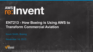 ENT213 - How Boeing is Using AWS to
Transform Commercial Aviation
Kevin Smith, Boeing
November 14, 2013

© 2013 Amazon.com, Inc. and its affiliates. All rights reserved. May not be copied, modified, or distributed in whole or in part without the express consent of Amazon.com, Inc.

 