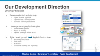 Our Development Direction
Driving Principles
•

Service-oriented architecture
–
–
–

•

Leverage emerging technologies
–
–
–

•

Open, modular approach
Open source – where possible
Consider licensing implications

Think vendor-agnostic
Focus on mobility
Service catalog to enable reuse

Agile development
–
–
–
–

Agile infrastructure

Encourage innovation
Start small
Build fast
Constantly evolving and improving

Flexible Design | Emerging Technology | Rapid Development

Copyright © 2013 Boeing.Copyright reserved.
All rights © 2013 Boeing. All rights reserved.

 