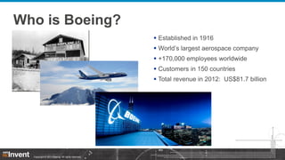 Who is Boeing?
 Established in 1916
 World’s largest aerospace company
 +170,000 employees worldwide

 Customers in 150 countries
 Total revenue in 2012: US$81.7 billion

Copyright © 2013 Boeing. All rights reserved.

 