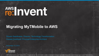 Migrating MyTMobile to AWS
Shyam Sasidharan, Director, Technology Transformation
Gopala Gaddipati, Principal Enterprise Architect
November 13, 2013

© 2013 Amazon.com Inc. and T-Mobile USA Inc. All rights reserved. May not be copied, modified, or distributed in whole or in part without the express consent of Amazon.com, Inc and T-Mobile USA Inc..

 