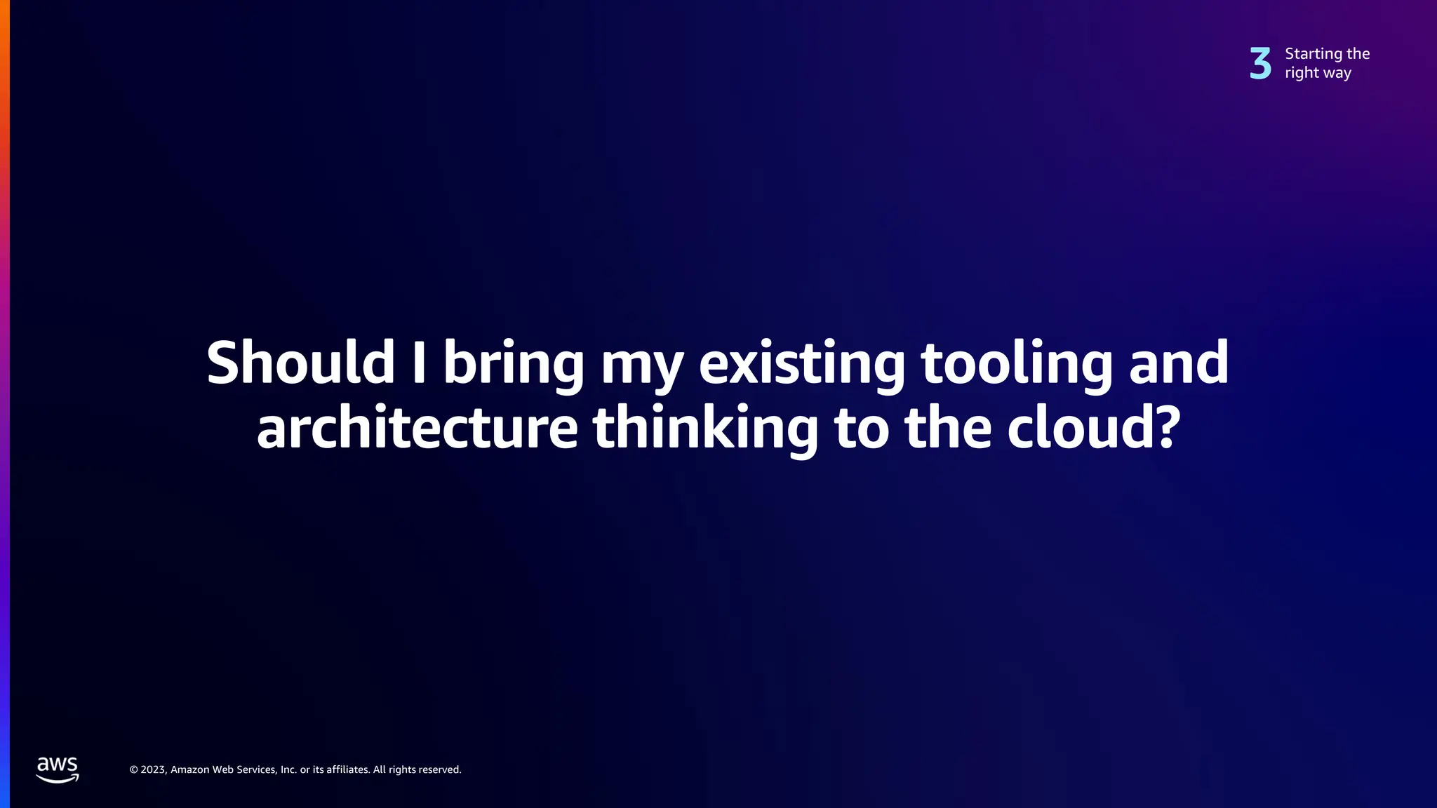 © 2023, Amazon Web Services, Inc. or its affiliates. All rights reserved.
Should I bring my existing tooling and
architecture thinking to the cloud?
Starting the
right way
 