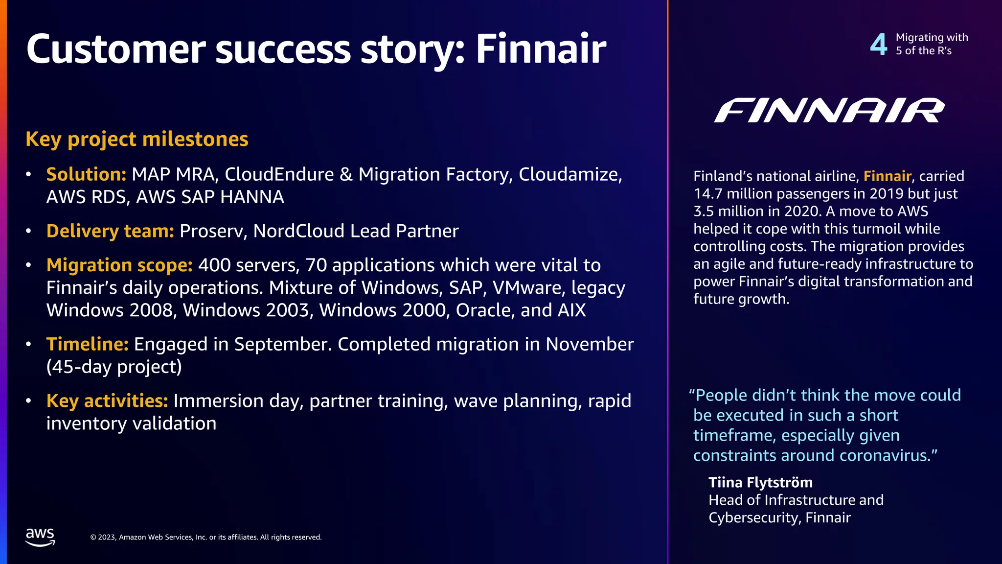 © 2023, Amazon Web Services, Inc. or its affiliates. All rights reserved.
Customer success story: Finnair
“People didn’t think the move could
be executed in such a short
timeframe, especially given
constraints around coronavirus.”
Tiina Flytström
Head of Infrastructure and
Cybersecurity, Finnair
Key project milestones
• Solution: MAP MRA, CloudEndure & Migration Factory, Cloudamize,
AWS RDS, AWS SAP HANNA
• Delivery team: Proserv, NordCloud Lead Partner
• Migration scope: 400 servers, 70 applications which were vital to
Finnair’s daily operations. Mixture of Windows, SAP, VMware, legacy
Windows 2008, Windows 2003, Windows 2000, Oracle, and AIX
• Timeline: Engaged in September. Completed migration in November
(45-day project)
• Key activities: Immersion day, partner training, wave planning, rapid
inventory validation
Migrating with
5 of the R’s
Finland’s national airline, Finnair, carried
14.7 million passengers in 2019 but just
3.5 million in 2020. A move to AWS
helped it cope with this turmoil while
controlling costs. The migration provides
an agile and future-ready infrastructure to
power Finnair’s digital transformation and
future growth.
 