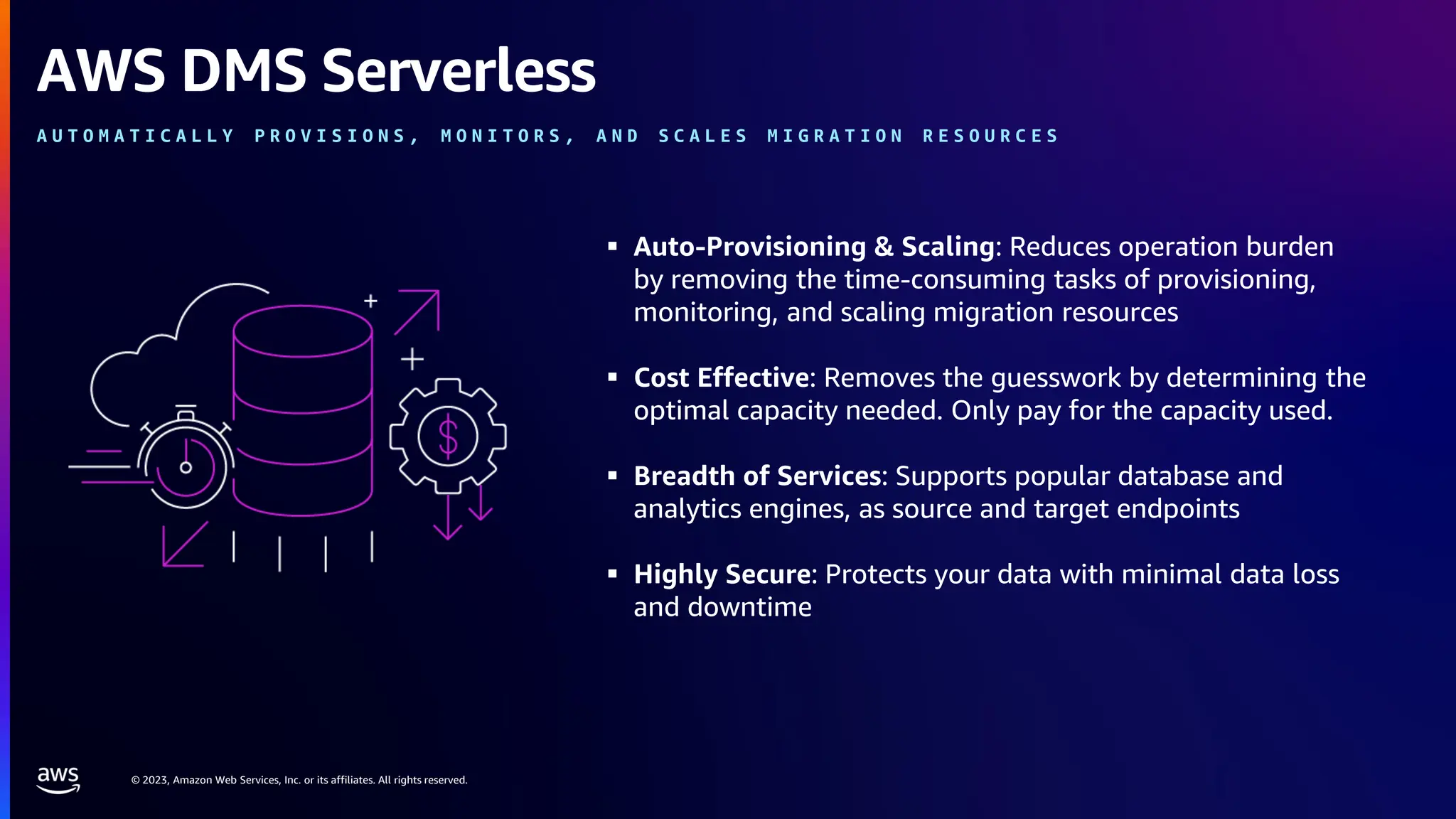 © 2023, Amazon Web Services, Inc. or its affiliates. All rights reserved.
▪ Auto-Provisioning & Scaling: Reduces operation burden
by removing the time-consuming tasks of provisioning,
monitoring, and scaling migration resources
▪ Cost Effective: Removes the guesswork by determining the
optimal capacity needed. Only pay for the capacity used.
▪ Breadth of Services: Supports popular database and
analytics engines, as source and target endpoints
▪ Highly Secure: Protects your data with minimal data loss
and downtime
AWS DMS Serverless
A U T O M A T I C A L L Y P R O V I S I O N S , M O N I T O R S , A N D S C A L E S M I G R A T I O N R E S O U R C E S
 