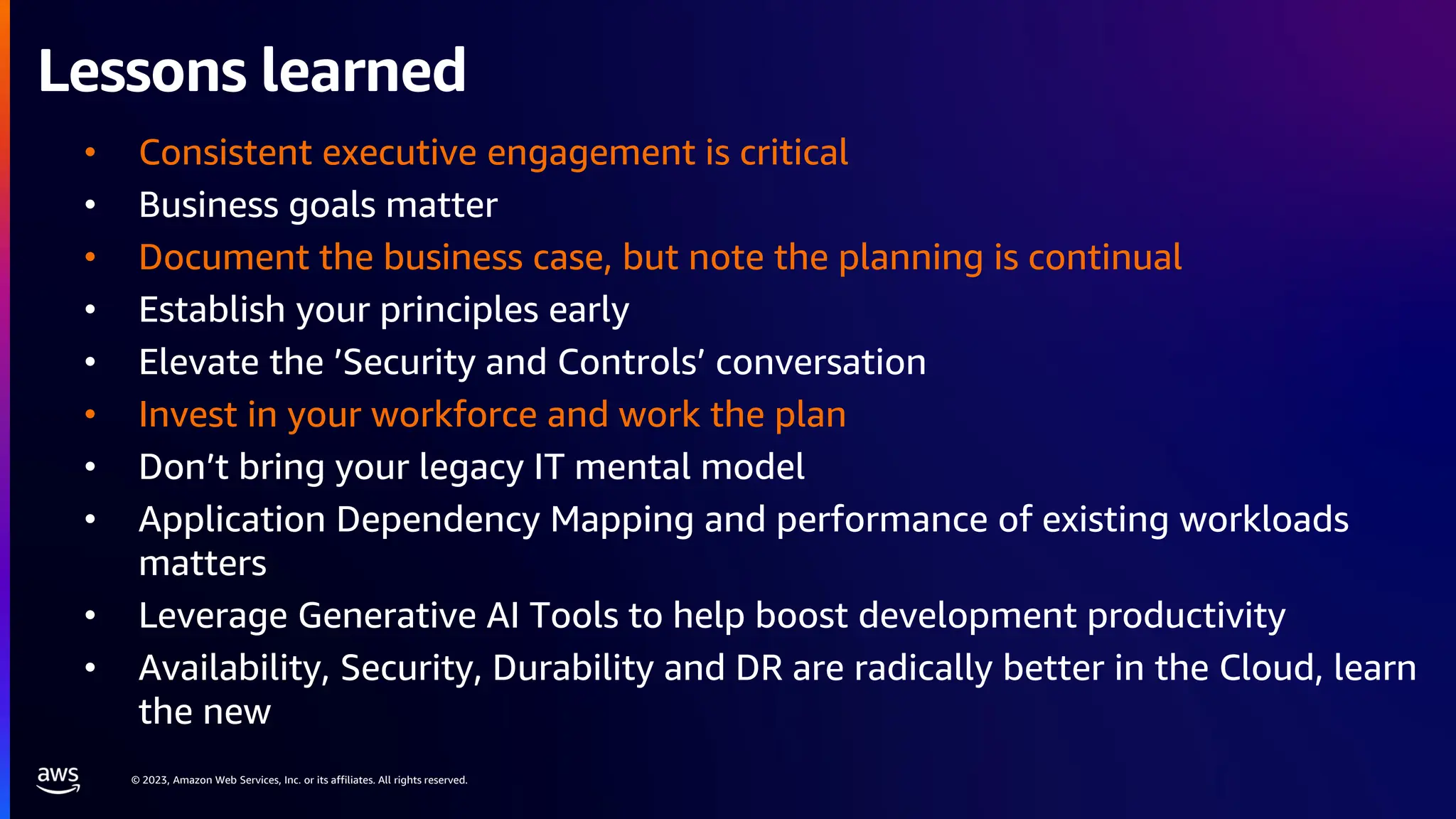 © 2023, Amazon Web Services, Inc. or its affiliates. All rights reserved.
Lessons learned
• Consistent executive engagement is critical
• Business goals matter
• Document the business case, but note the planning is continual
• Establish your principles early
• Elevate the ’Security and Controls’ conversation
• Invest in your workforce and work the plan
• Don’t bring your legacy IT mental model
• Application Dependency Mapping and performance of existing workloads
matters
• Leverage Generative AI Tools to help boost development productivity
• Availability, Security, Durability and DR are radically better in the Cloud, learn
the new
 