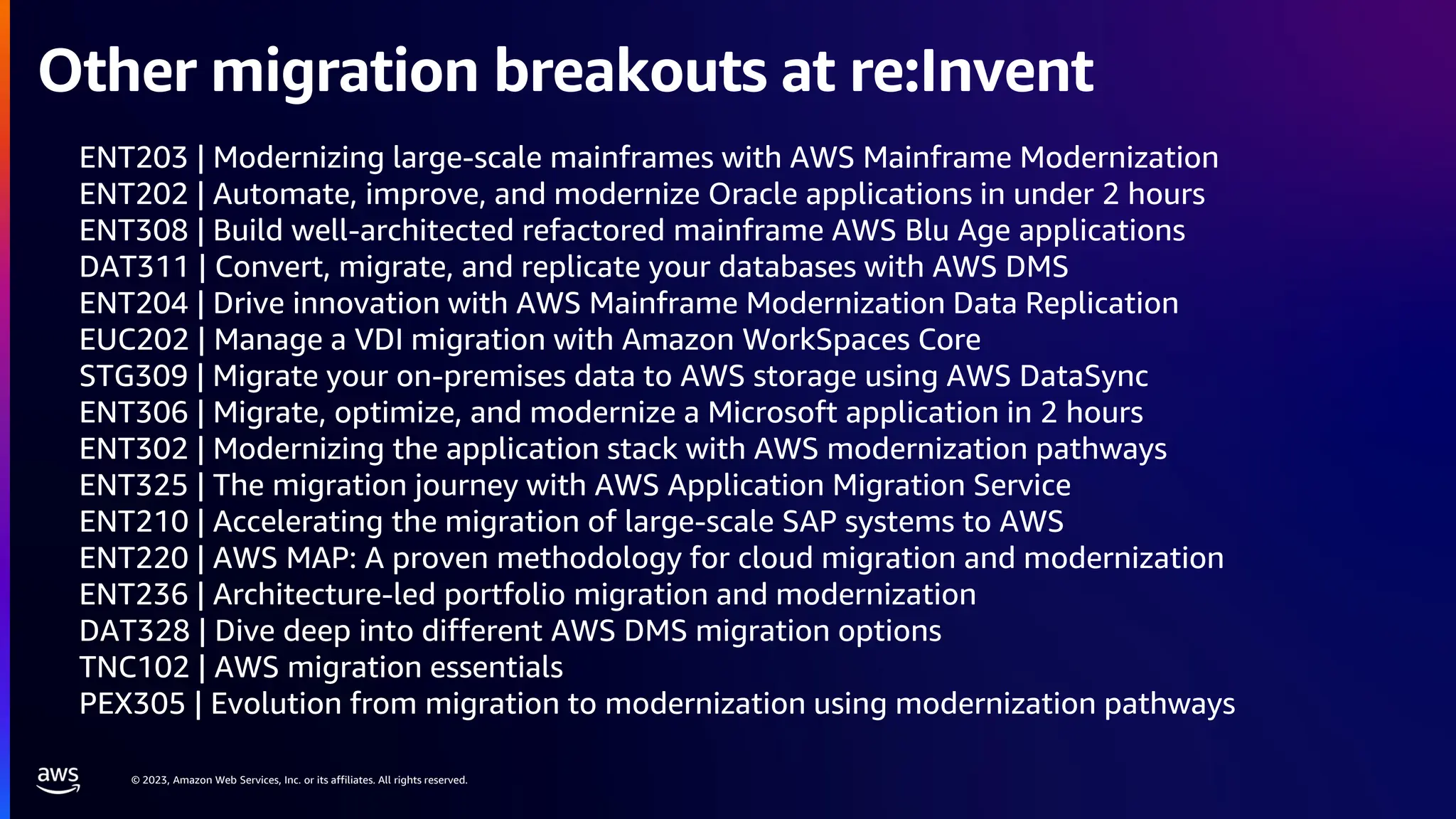 © 2023, Amazon Web Services, Inc. or its affiliates. All rights reserved.
ENT203 | Modernizing large-scale mainframes with AWS Mainframe Modernization
ENT202 | Automate, improve, and modernize Oracle applications in under 2 hours
ENT308 | Build well-architected refactored mainframe AWS Blu Age applications
DAT311 | Convert, migrate, and replicate your databases with AWS DMS
ENT204 | Drive innovation with AWS Mainframe Modernization Data Replication
EUC202 | Manage a VDI migration with Amazon WorkSpaces Core
STG309 | Migrate your on-premises data to AWS storage using AWS DataSync
ENT306 | Migrate, optimize, and modernize a Microsoft application in 2 hours
ENT302 | Modernizing the application stack with AWS modernization pathways
ENT325 | The migration journey with AWS Application Migration Service
ENT210 | Accelerating the migration of large-scale SAP systems to AWS
ENT220 | AWS MAP: A proven methodology for cloud migration and modernization
ENT236 | Architecture-led portfolio migration and modernization
DAT328 | Dive deep into different AWS DMS migration options
TNC102 | AWS migration essentials
PEX305 | Evolution from migration to modernization using modernization pathways
Other migration breakouts at re:Invent
 