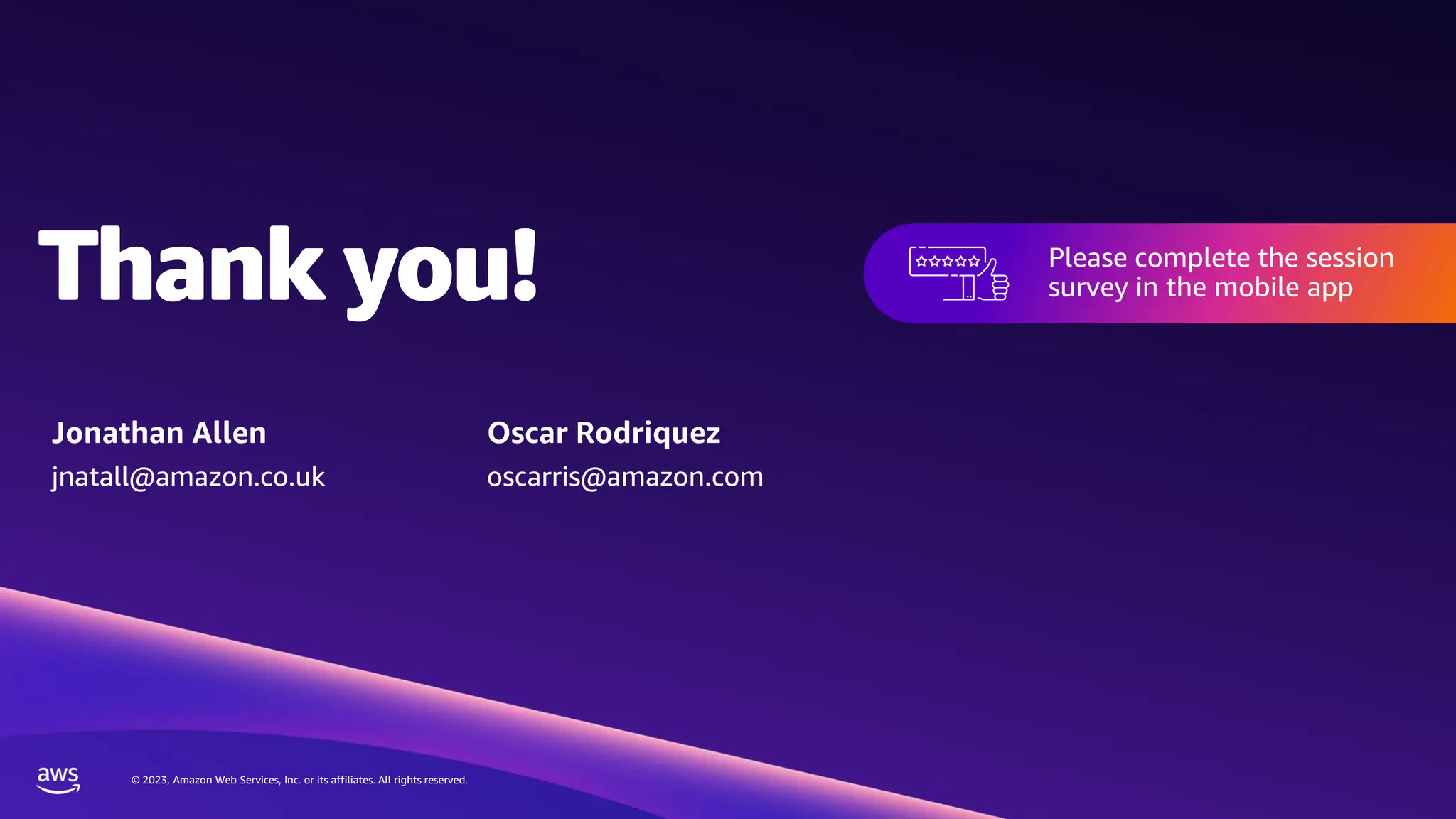 © 2023, Amazon Web Services, Inc. or its affiliates. All rights reserved.
Thank you!
© 2023, Amazon Web Services, Inc. or its affiliates. All rights reserved.
Please complete the session
survey in the mobile app
Thank you! Please complete the session
survey in the mobile app
Jonathan Allen
jnatall@amazon.co.uk
Oscar Rodriquez
oscarris@amazon.com
 