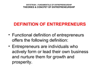 ENT/ETR300 – FUNDAMENTALS OF ENTREPRENEURSHIP
THEORIES & CONCPET OF ENTREPRENEURSHIP
DEFINITION OF ENTREPRENEURS
• Functional definition of entrepreneurs
offers the following definition:
• Entrepreneurs are individuals who
actively form or lead their own business
and nurture them for growth and
prosperity.
 