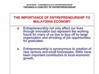 ENT/ETR300 – FUNDAMENTALS OF ENTREPRENEURSHIP
THEORIES & CONCPET OF ENTREPRENEURSHIP
THE IMPORTANCE OF ENTREPRENEURSHIP TO
MALAYSIAN ECONOMY
d. Entrepreneurship not only affect our lives
through innovation but represent the working
future for many of us due to lays off by large
organization and shrinking of job opportunities
for graduates.
e. Entrepreneurship is synonymous to creation of
new venture and small businesses. SMIs have
been important contributors to local economic
growth.
 