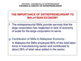 ENT/ETR300 – FUNDAMENTALS OF ENTREPRENEURSHIP
THEORIES & CONCPET OF ENTREPRENEURSHIP
f. The entrepreneurial SMIs provide services that the
large corporation has neglected or lack of economy
of scale for the large corporation to serve.
g. Contribution of SMIs to Malaysian Economy -
In Malaysia the SMIs employed 90% of the total labor
force in manufacturing sector and contributed to
about 26% of total value added in the sector.
THE IMPORTANCE OF ENTREPRENEURSHIP TO
MALAYSIAN ECONOMY
 