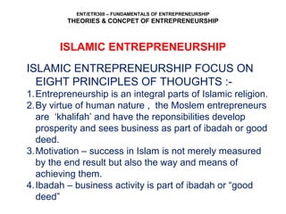 ENT/ETR300 – FUNDAMENTALS OF ENTREPRENEURSHIP
THEORIES & CONCPET OF ENTREPRENEURSHIP
ISLAMIC ENTREPRENEURSHIP
ISLAMIC ENTREPRENEURSHIP FOCUS ON
EIGHT PRINCIPLES OF THOUGHTS :-
1.Entrepreneurship is an integral parts of Islamic religion.
2.By virtue of human nature , the Moslem entrepreneurs
are ‘khalifah’ and have the reponsibilities develop
prosperity and sees business as part of ibadah or good
deed.
3.Motivation – success in Islam is not merely measured
by the end result but also the way and means of
achieving them.
4.Ibadah – business activity is part of ibadah or “good
deed”
 