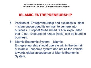 ENT/ETR300 – FUNDAMENTALS OF ENTREPRENEURSHIP
THEORIES & CONCPET OF ENTREPRENEURSHIP
5. Position of Entrepreneurship and business in Islam
– Islam encouraged its ummah to venture into
business . Prophet Muhammad S.A.W expounded
that 9 out 10 source of rizque (reski) can be found in
business.
6. Islamic Economic System - Islamic
Entrepreneurship should operate within the domain
of Islamic Economic system and act as the vehicle
towards global acceptance of Islamic Economic
System.
ISLAMIC ENTREPRENEURSHIP
 