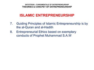 ENT/ETR300 – FUNDAMENTALS OF ENTREPRENEURSHIP
THEORIES & CONCPET OF ENTREPRENEURSHIP
7. Guiding Principles of Islamic Entrepreneurship is by
the al-Quran and al-Hadith
8. Entrepreneurial Ethics based on exemplary
conducts of Prophet Muhammad S.A.W
ISLAMIC ENTREPRENEURSHIP
 