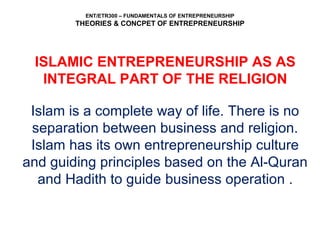 ENT/ETR300 – FUNDAMENTALS OF ENTREPRENEURSHIP
THEORIES & CONCPET OF ENTREPRENEURSHIP
ISLAMIC ENTREPRENEURSHIP AS AS
INTEGRAL PART OF THE RELIGION
Islam is a complete way of life. There is no
separation between business and religion.
Islam has its own entrepreneurship culture
and guiding principles based on the Al-Quran
and Hadith to guide business operation .
 
