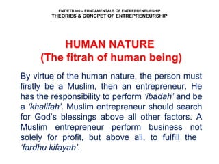 ENT/ETR300 – FUNDAMENTALS OF ENTREPRENEURSHIP
THEORIES & CONCPET OF ENTREPRENEURSHIP
HUMAN NATURE
(The fitrah of human being)
By virtue of the human nature, the person must
firstly be a Muslim, then an entrepreneur. He
has the responsibility to perform ‘ibadah’ and be
a ‘khalifah’. Muslim entrepreneur should search
for God’s blessings above all other factors. A
Muslim entrepreneur perform business not
solely for profit, but above all, to fulfill the
‘fardhu kifayah’.
 