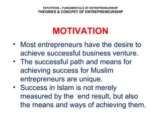 ENT/ETR300 – FUNDAMENTALS OF ENTREPRENEURSHIP
THEORIES & CONCPET OF ENTREPRENEURSHIP
MOTIVATION
• Most entrepreneurs have the desire to
achieve successful business venture.
• The successful path and means for
achieving success for Muslim
entrepreneurs are unique.
• Success in Islam is not merely
measured by the end result, but also
the means and ways of achieving them.
 