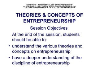 ENT/ETR300 – FUNDAMENTALS OF ENTREPRENEURSHIP
THEORIES & CONCPET OF ENTREPRENEURSHIP
THEORIES & CONCEPTS OF
ENTREPRENEURSHIP
Session Objectives
At the end of the session, students
should be able to:
• understand the various theories and
concepts on entrepreneurship
• have a deeper understanding of the
discipline of entrepreneurship
 