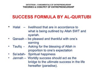 ENT/ETR300 – FUNDAMENTALS OF ENTREPRENEURSHIP
THEORIES & CONCPET OF ENTREPRENEURSHIP
SUCCESS FORMULA BY AL-QURTUBI
• Halal – livelihood that are in accordance to
what is being outlined by Allah SWT and
syariah.
• Qanaah – be pleased and thankful with one’s
earning
• Taufiq - Asking for the blessing of Allah in
proportion to one’s expectation
• Sa’adah- Spiritual happiness
• Jannah – Worldly success should act as the
bridge to the ultimate success in the life
hereafter (paradise).
 
