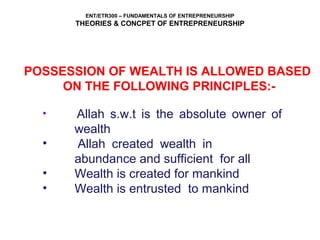 ENT/ETR300 – FUNDAMENTALS OF ENTREPRENEURSHIP
THEORIES & CONCPET OF ENTREPRENEURSHIP
POSSESSION OF WEALTH IS ALLOWED BASED
ON THE FOLLOWING PRINCIPLES:-
• Allah s.w.t is the absolute owner of
wealth
• Allah created wealth in
abundance and sufficient for all
• Wealth is created for mankind
• Wealth is entrusted to mankind
 