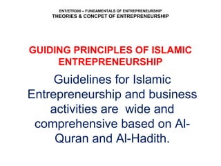 ENT/ETR300 – FUNDAMENTALS OF ENTREPRENEURSHIP
THEORIES & CONCPET OF ENTREPRENEURSHIP
GUIDING PRINCIPLES OF ISLAMIC
ENTREPRENEURSHIP
Guidelines for Islamic
Entrepreneurship and business
activities are wide and
comprehensive based on Al-
Quran and Al-Hadith.
 