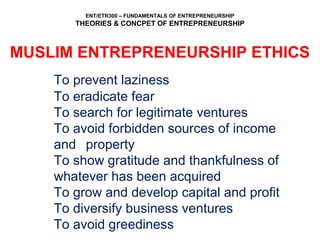 ENT/ETR300 – FUNDAMENTALS OF ENTREPRENEURSHIP
THEORIES & CONCPET OF ENTREPRENEURSHIP
MUSLIM ENTREPRENEURSHIP ETHICS
To prevent laziness
To eradicate fear
To search for legitimate ventures
To avoid forbidden sources of income
and property
To show gratitude and thankfulness of
whatever has been acquired
To grow and develop capital and profit
To diversify business ventures
To avoid greediness
 