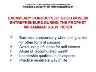 ENT/ETR300 – FUNDAMENTALS OF ENTREPRENEURSHIP
THEORIES & CONCPET OF ENTREPRENEURSHIP
EXEMPLARY CONDUCTS OF GOOD MUSLIM
ENTREPRENEURS DURING THE PROPHET
MUHAMMAD S.A.W REIGN
 Business is secondary when being called
for other form of crusade
 Avoid using influence for self interest
 Afraid of accumulated wealth
 Leadership qualities in all aspects
 Practice moderate way of life
 