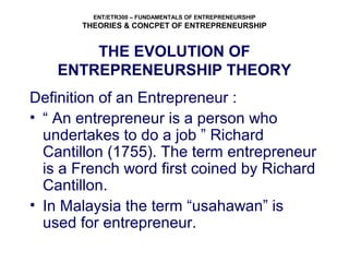 ENT/ETR300 – FUNDAMENTALS OF ENTREPRENEURSHIP
THEORIES & CONCPET OF ENTREPRENEURSHIP
THE EVOLUTION OF
ENTREPRENEURSHIP THEORY
Definition of an Entrepreneur :
• “ An entrepreneur is a person who
undertakes to do a job ” Richard
Cantillon (1755). The term entrepreneur
is a French word first coined by Richard
Cantillon.
• In Malaysia the term “usahawan” is
used for entrepreneur.
 