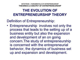 ENT/ETR300 – FUNDAMENTALS OF ENTREPRENEURSHIP
THEORIES & CONCPET OF ENTREPRENEURSHIP
THE EVOLUTION OF
ENTREPRENEURSHIP THEORY
Definition of Entrepreneurship:
• Entrepreneurship involves not only the
process that leads to the setting up of a
business entity but also the expansion
and development of an on going
concern.The study of entrepreneurship
is concerned with the entrepreneurial
behavior, the dynamics of business set
up and expansion and development.
 