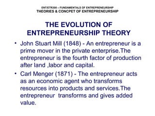 ENT/ETR300 – FUNDAMENTALS OF ENTREPRENEURSHIP
THEORIES & CONCPET OF ENTREPRENEURSHIP
THE EVOLUTION OF
ENTREPRENEURSHIP THEORY
• John Stuart Mill (1848) - An entrepreneur is a
prime mover in the private enterprise.The
entrepreneur is the fourth factor of production
after land ,labor and capital.
• Carl Menger (1871) - The entrepreneur acts
as an economic agent who transforms
resources into products and services.The
entrepreneur transforms and gives added
value.
 