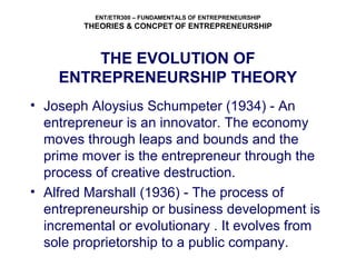 ENT/ETR300 – FUNDAMENTALS OF ENTREPRENEURSHIP
THEORIES & CONCPET OF ENTREPRENEURSHIP
THE EVOLUTION OF
ENTREPRENEURSHIP THEORY
• Joseph Aloysius Schumpeter (1934) - An
entrepreneur is an innovator. The economy
moves through leaps and bounds and the
prime mover is the entrepreneur through the
process of creative destruction.
• Alfred Marshall (1936) - The process of
entrepreneurship or business development is
incremental or evolutionary . It evolves from
sole proprietorship to a public company.
 